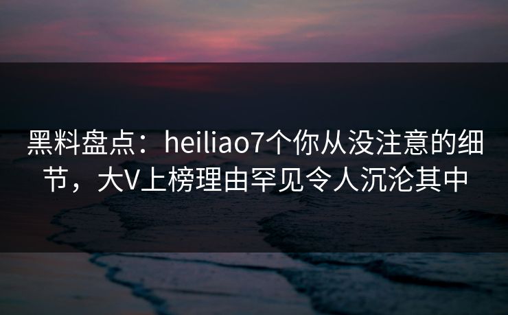 黑料盘点：heiliao7个你从没注意的细节，大V上榜理由罕见令人沉沦其中