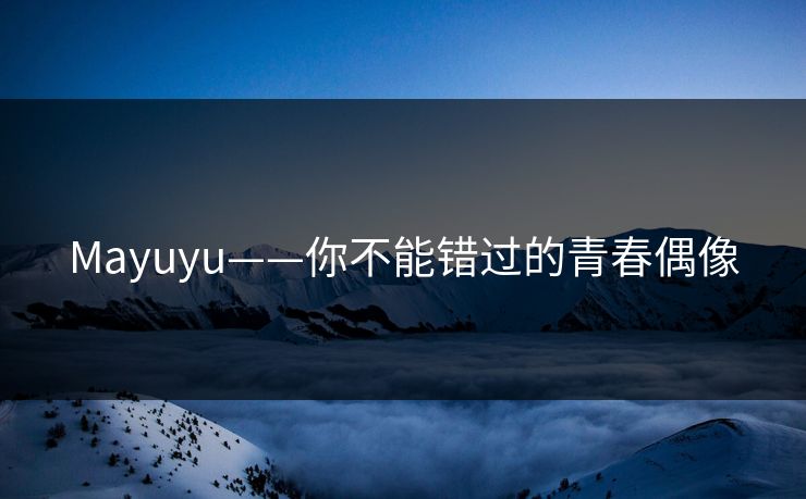 Mayuyu——你不能错过的青春偶像