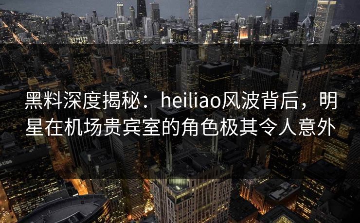 黑料深度揭秘：heiliao风波背后，明星在机场贵宾室的角色极其令人意外