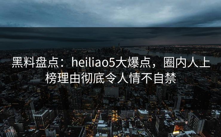黑料盘点：heiliao5大爆点，圈内人上榜理由彻底令人情不自禁