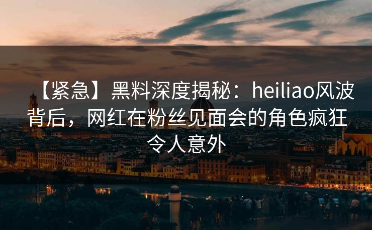 【紧急】黑料深度揭秘：heiliao风波背后，网红在粉丝见面会的角色疯狂令人意外