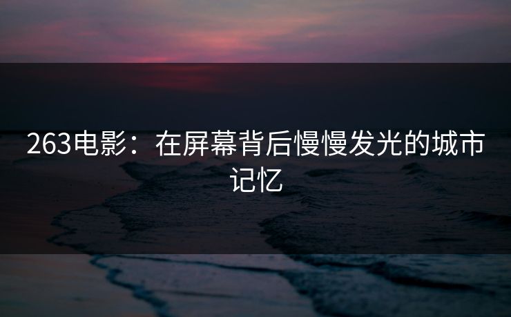 263电影：在屏幕背后慢慢发光的城市记忆