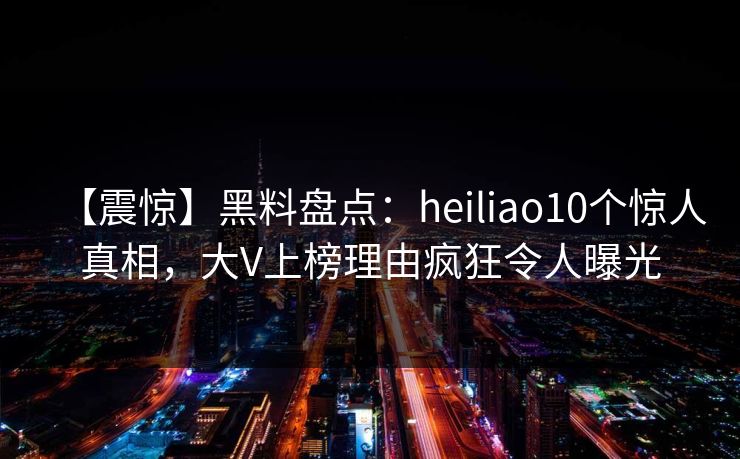【震惊】黑料盘点：heiliao10个惊人真相，大V上榜理由疯狂令人曝光