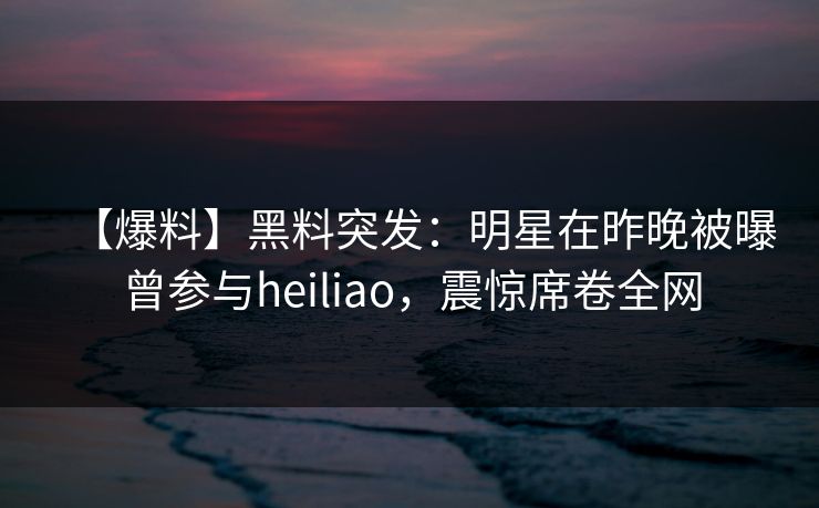 【爆料】黑料突发：明星在昨晚被曝曾参与heiliao，震惊席卷全网