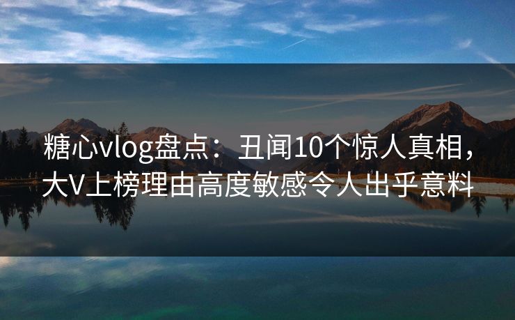 糖心vlog盘点：丑闻10个惊人真相，大V上榜理由高度敏感令人出乎意料