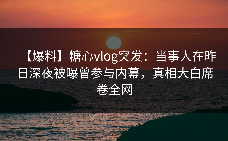 【爆料】糖心vlog突发：当事人在昨日深夜被曝曾参与内幕，真相大白席卷全网