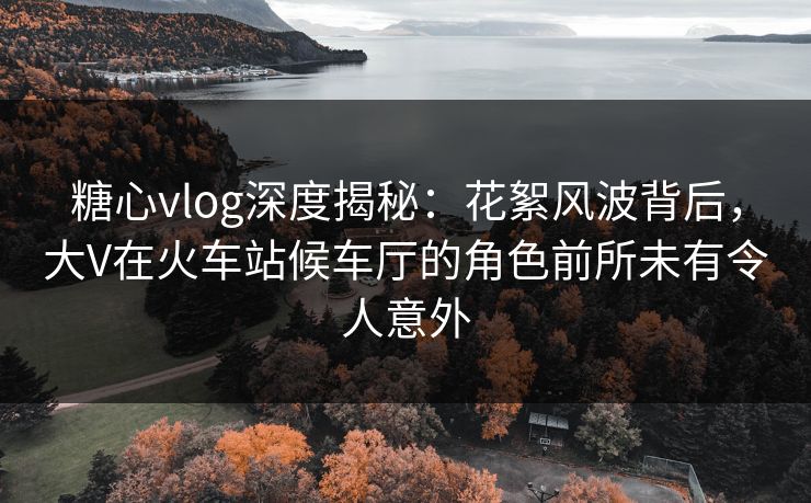 糖心vlog深度揭秘：花絮风波背后，大V在火车站候车厅的角色前所未有令人意外
