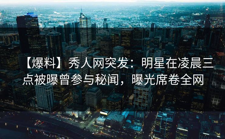 【爆料】秀人网突发：明星在凌晨三点被曝曾参与秘闻，曝光席卷全网