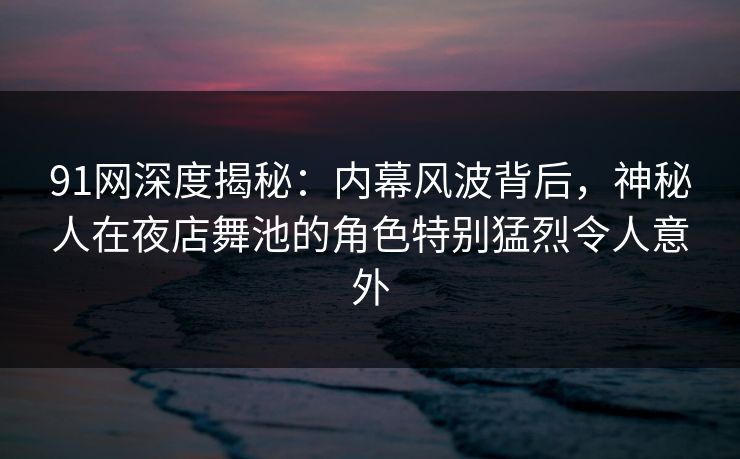91网深度揭秘：内幕风波背后，神秘人在夜店舞池的角色特别猛烈令人意外