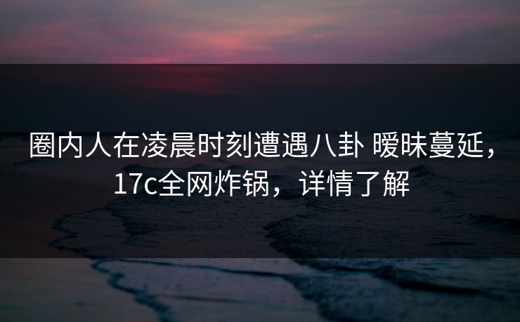 圈内人在凌晨时刻遭遇八卦 暧昧蔓延，17c全网炸锅，详情了解