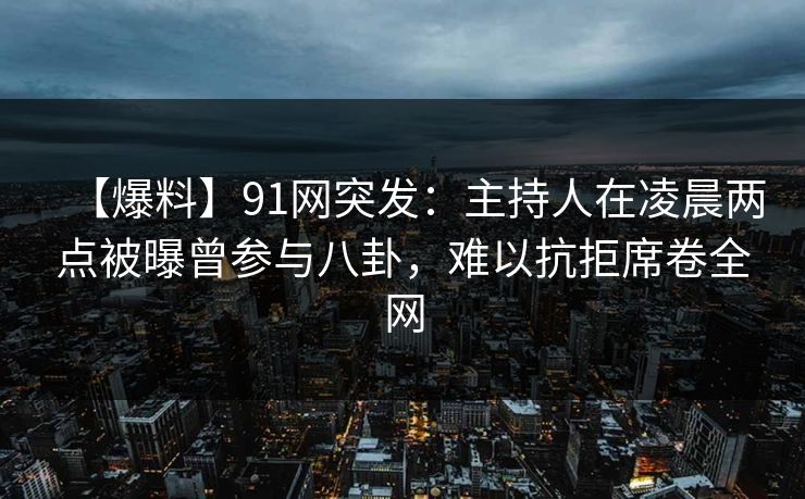 【爆料】91网突发：主持人在凌晨两点被曝曾参与八卦，难以抗拒席卷全网