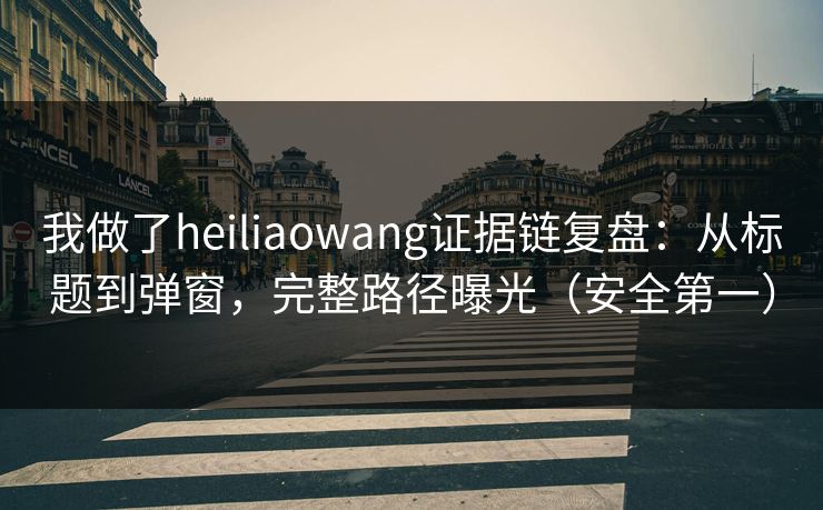我做了heiliaowang证据链复盘：从标题到弹窗，完整路径曝光（安全第一）