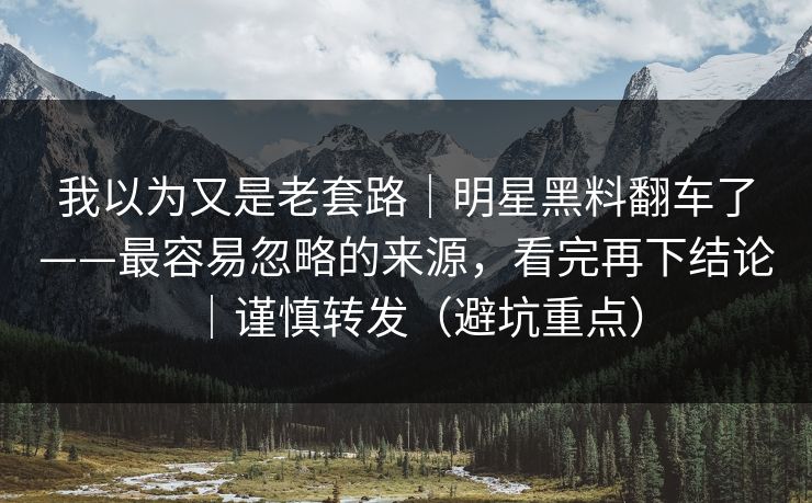 我以为又是老套路｜明星黑料翻车了——最容易忽略的来源，看完再下结论｜谨慎转发（避坑重点）