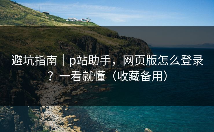 避坑指南｜p站助手，网页版怎么登录？一看就懂（收藏备用）