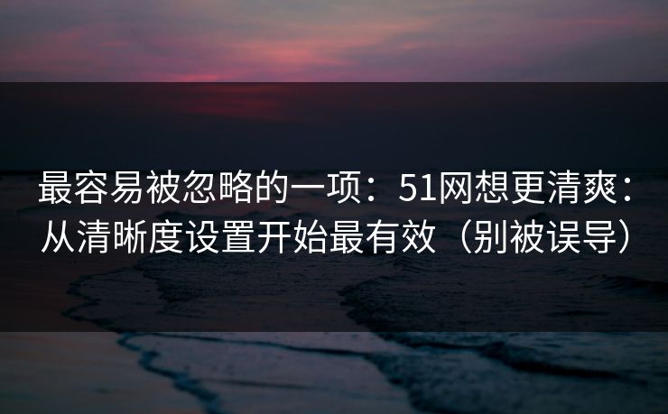 最容易被忽略的一项：51网想更清爽：从清晰度设置开始最有效（别被误导）