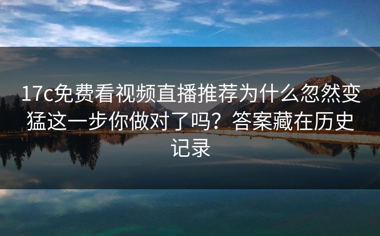 17c免费看视频直播推荐为什么忽然变猛这一步你做对了吗？答案藏在历史记录
