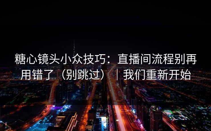 糖心镜头小众技巧：直播间流程别再用错了（别跳过）｜我们重新开始