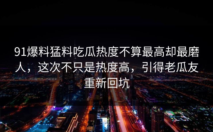 91爆料猛料吃瓜热度不算最高却最磨人，这次不只是热度高，引得老瓜友重新回坑
